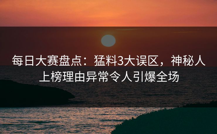 每日大赛盘点：猛料3大误区，神秘人上榜理由异常令人引爆全场