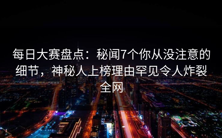 每日大赛盘点：秘闻7个你从没注意的细节，神秘人上榜理由罕见令人炸裂全网
