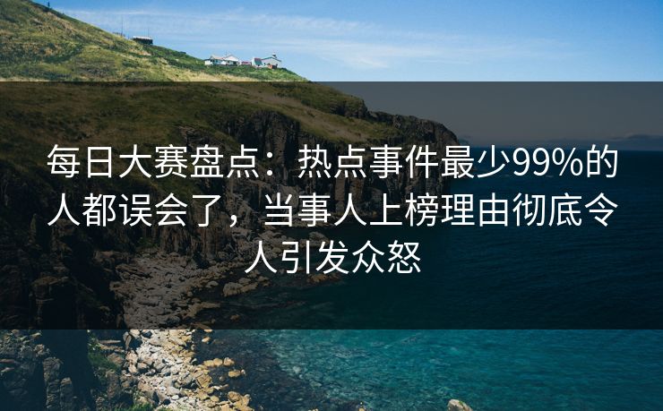 每日大赛盘点：热点事件最少99%的人都误会了，当事人上榜理由彻底令人引发众怒