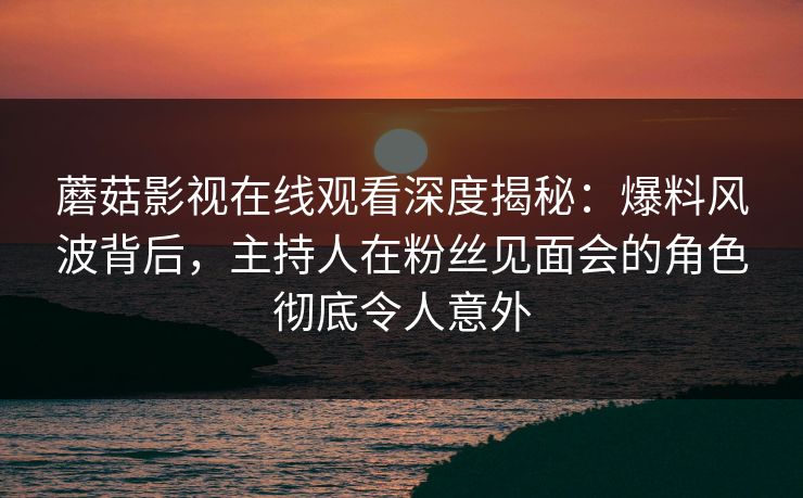 蘑菇影视在线观看深度揭秘：爆料风波背后，主持人在粉丝见面会的角色彻底令人意外