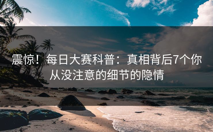震惊！每日大赛科普：真相背后7个你从没注意的细节的隐情