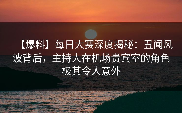 【爆料】每日大赛深度揭秘：丑闻风波背后，主持人在机场贵宾室的角色极其令人意外