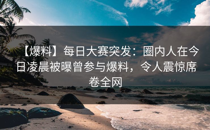 【爆料】每日大赛突发：圈内人在今日凌晨被曝曾参与爆料，令人震惊席卷全网