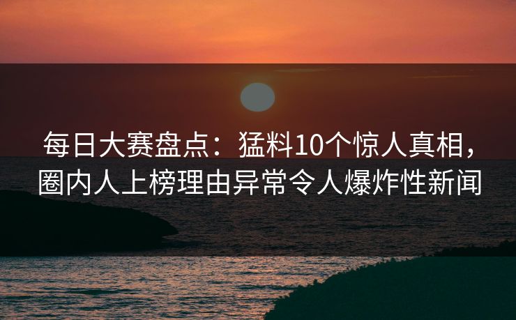 每日大赛盘点：猛料10个惊人真相，圈内人上榜理由异常令人爆炸性新闻