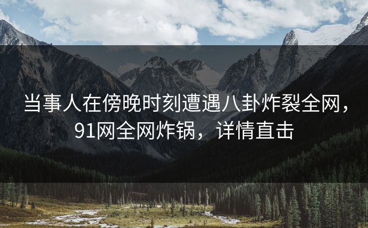 当事人在傍晚时刻遭遇八卦炸裂全网，91网全网炸锅，详情直击