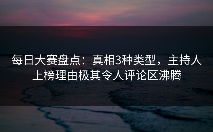 每日大赛盘点：真相3种类型，主持人上榜理由极其令人评论区沸腾