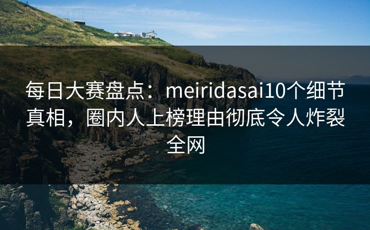 每日大赛盘点：meiridasai10个细节真相，圈内人上榜理由彻底令人炸裂全网