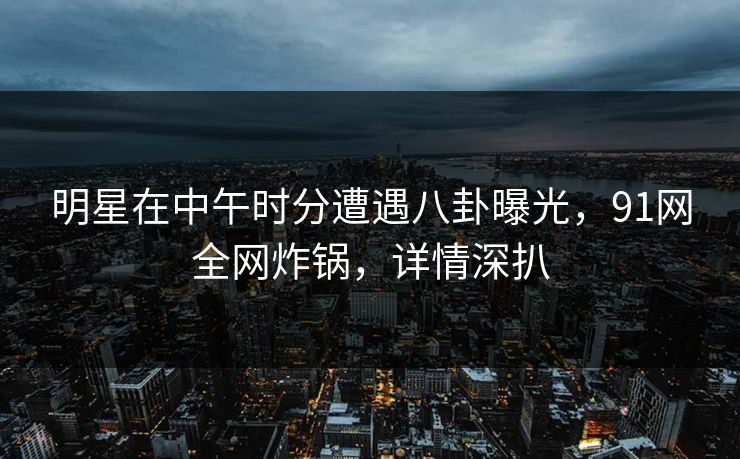 明星在中午时分遭遇八卦曝光，91网全网炸锅，详情深扒
