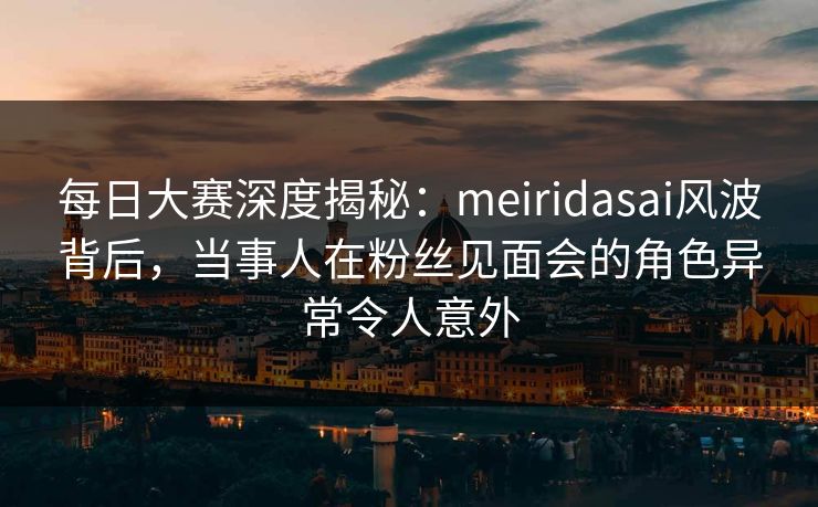 每日大赛深度揭秘：meiridasai风波背后，当事人在粉丝见面会的角色异常令人意外