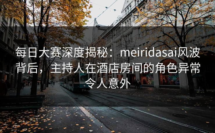 每日大赛深度揭秘：meiridasai风波背后，主持人在酒店房间的角色异常令人意外