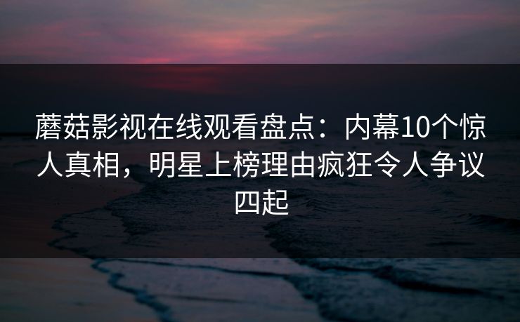 蘑菇影视在线观看盘点：内幕10个惊人真相，明星上榜理由疯狂令人争议四起