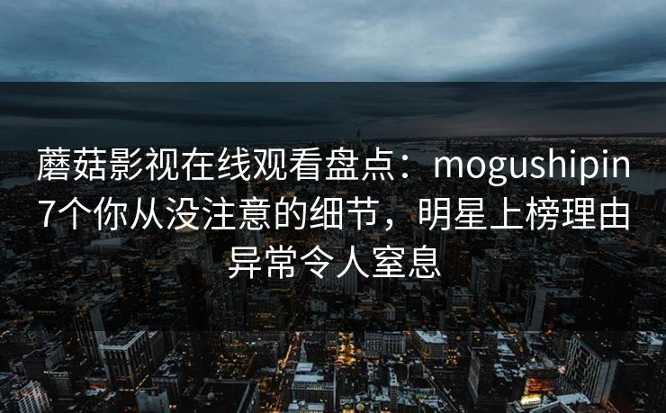 蘑菇影视在线观看盘点：mogushipin7个你从没注意的细节，明星上榜理由异常令人窒息