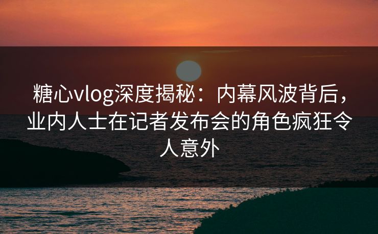糖心vlog深度揭秘：内幕风波背后，业内人士在记者发布会的角色疯狂令人意外