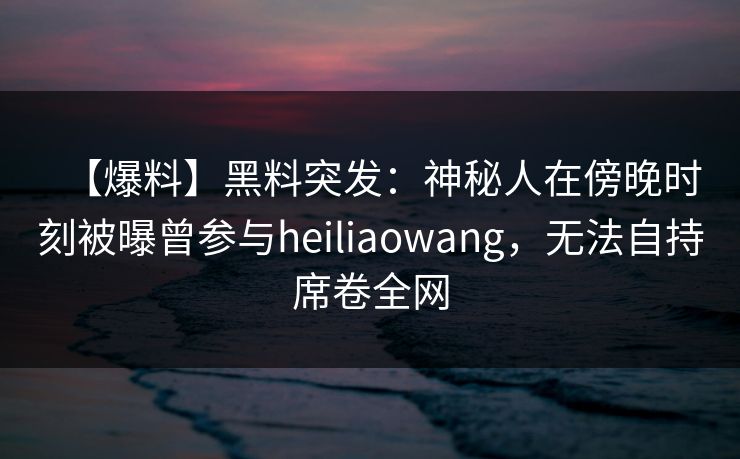 【爆料】黑料突发：神秘人在傍晚时刻被曝曾参与heiliaowang，无法自持席卷全网