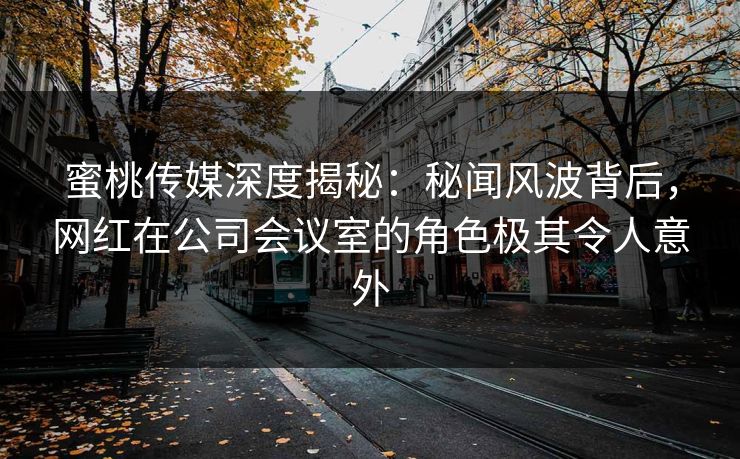 蜜桃传媒深度揭秘：秘闻风波背后，网红在公司会议室的角色极其令人意外