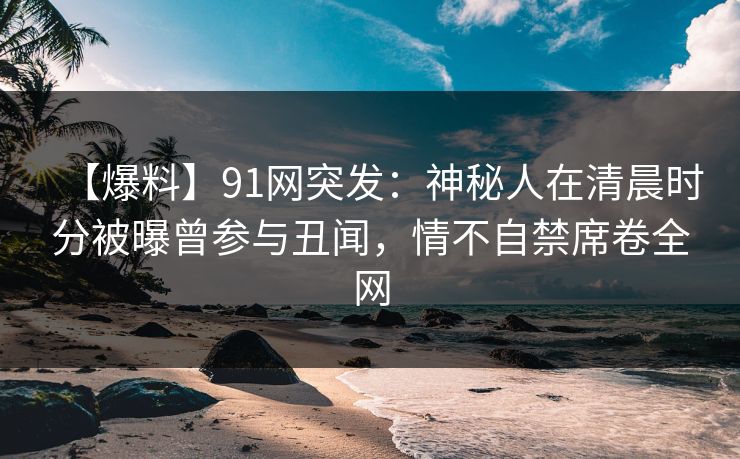 【爆料】91网突发：神秘人在清晨时分被曝曾参与丑闻，情不自禁席卷全网