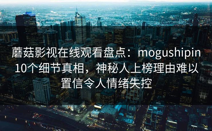 蘑菇影视在线观看盘点：mogushipin10个细节真相，神秘人上榜理由难以置信令人情绪失控