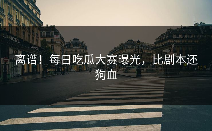 离谱！每日吃瓜大赛曝光，比剧本还狗血