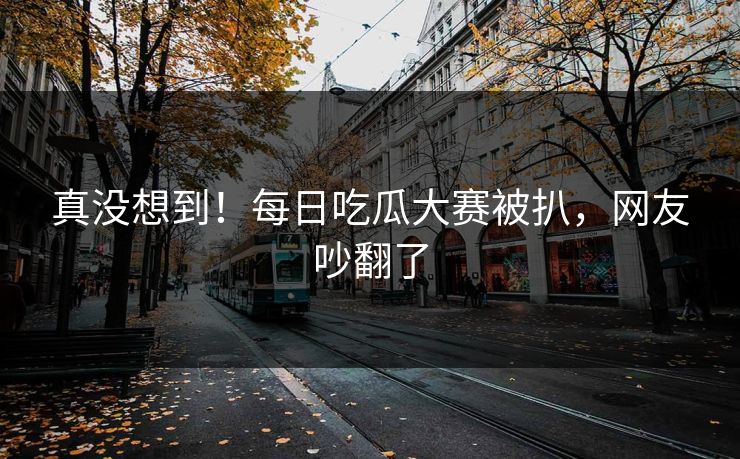 真没想到！每日吃瓜大赛被扒，网友吵翻了