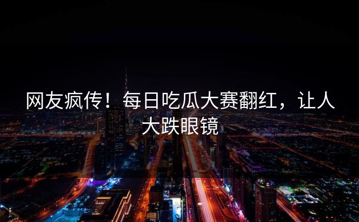 网友疯传！每日吃瓜大赛翻红，让人大跌眼镜