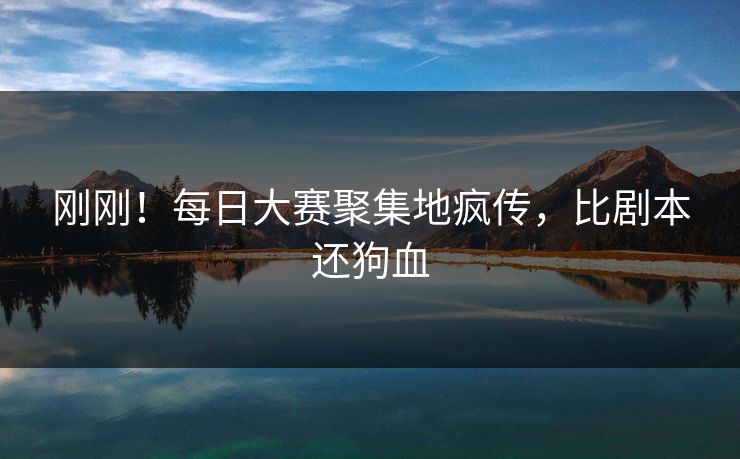 刚刚！每日大赛聚集地疯传，比剧本还狗血