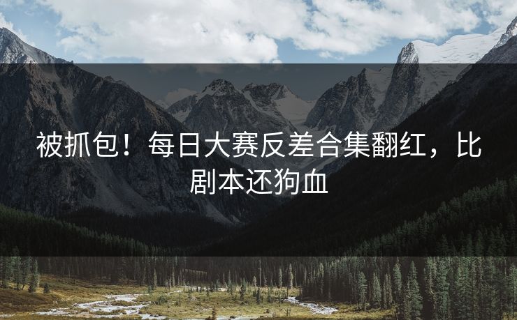 被抓包！每日大赛反差合集翻红，比剧本还狗血