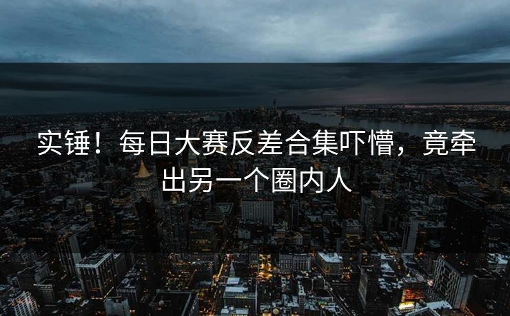 实锤！每日大赛反差合集吓懵，竟牵出另一个圈内人
