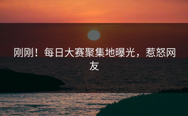 刚刚！每日大赛聚集地曝光，惹怒网友