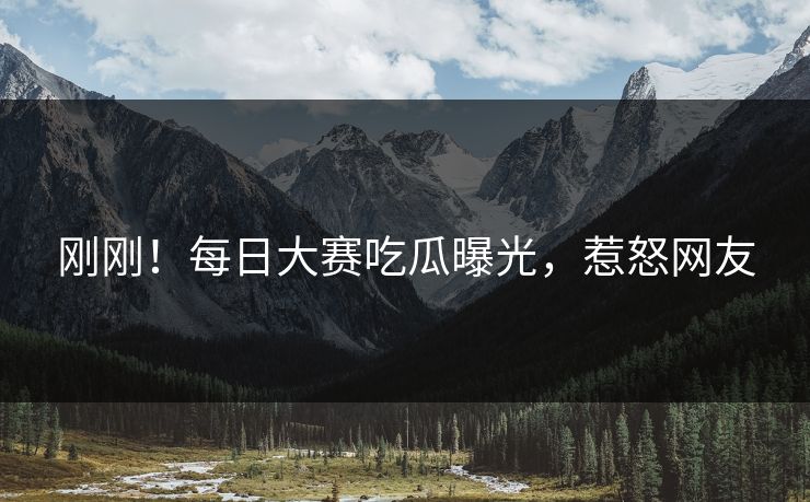 刚刚！每日大赛吃瓜曝光，惹怒网友