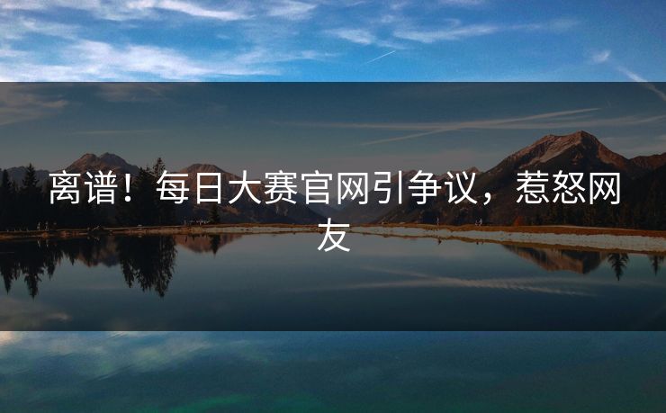 离谱！每日大赛官网引争议，惹怒网友