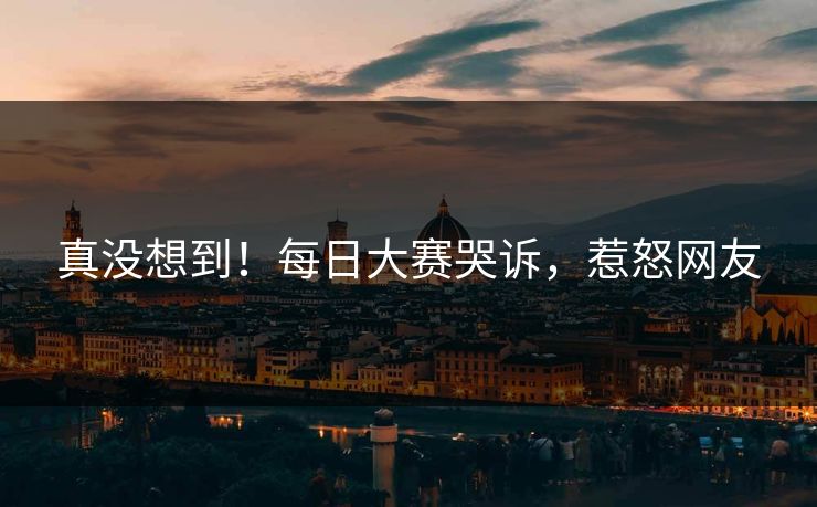 真没想到！每日大赛哭诉，惹怒网友