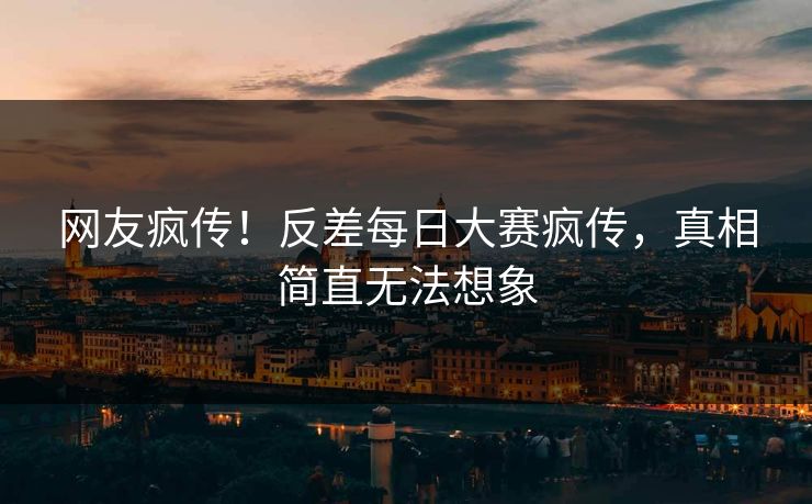 网友疯传！反差每日大赛疯传，真相简直无法想象