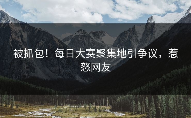 被抓包！每日大赛聚集地引争议，惹怒网友