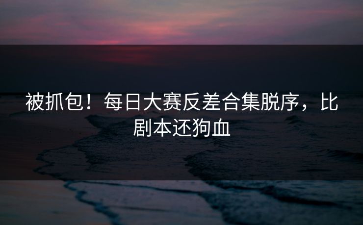 被抓包！每日大赛反差合集脱序，比剧本还狗血