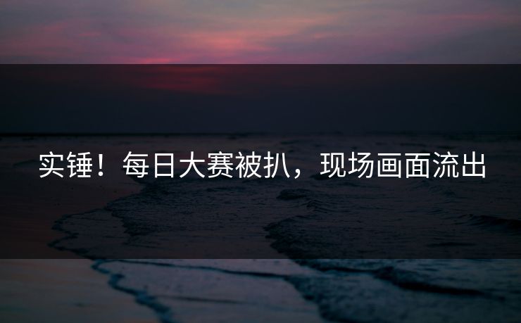 实锤！每日大赛被扒，现场画面流出
