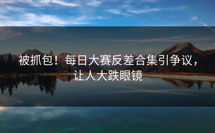 被抓包！每日大赛反差合集引争议，让人大跌眼镜