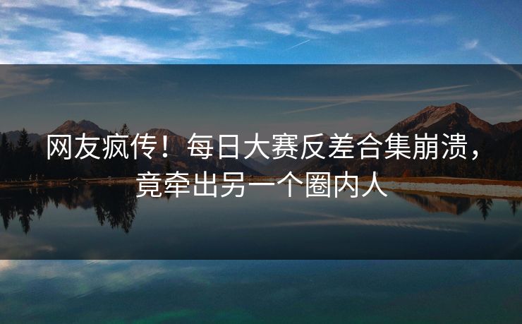 网友疯传！每日大赛反差合集崩溃，竟牵出另一个圈内人