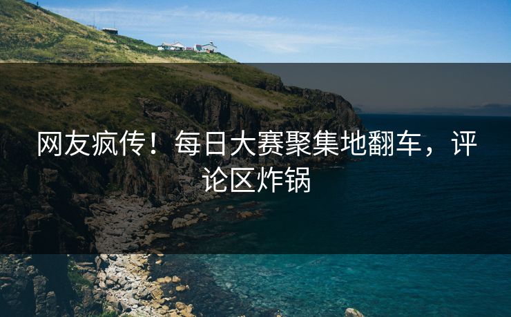 网友疯传！每日大赛聚集地翻车，评论区炸锅