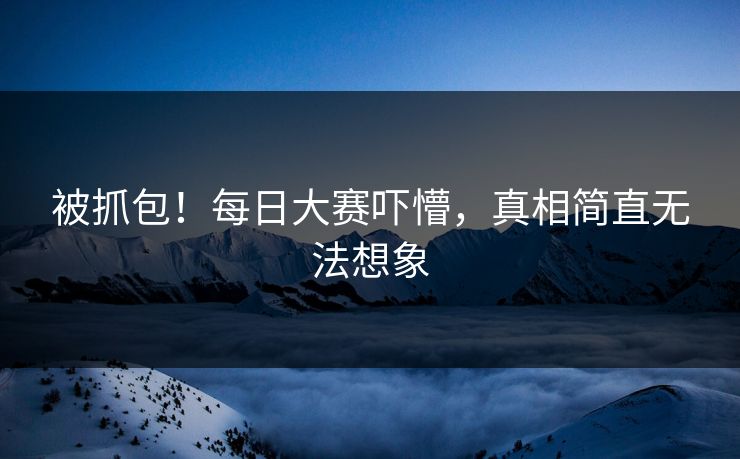 被抓包！每日大赛吓懵，真相简直无法想象
