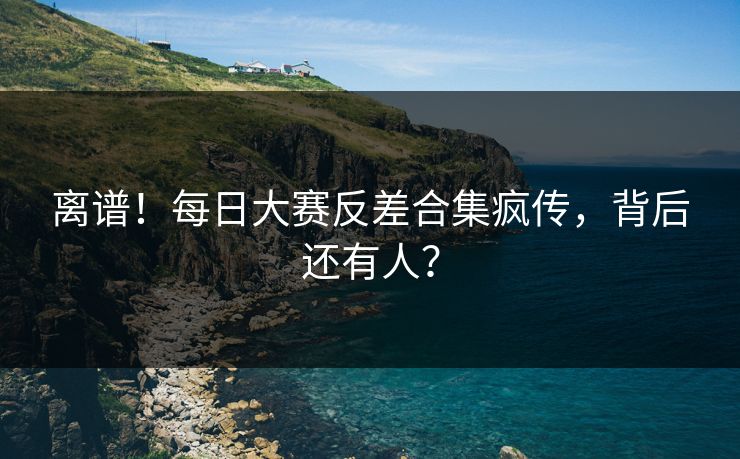 离谱！每日大赛反差合集疯传，背后还有人？