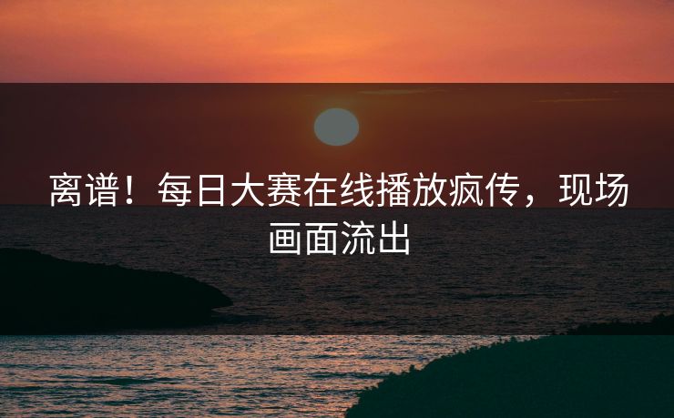 离谱！每日大赛在线播放疯传，现场画面流出