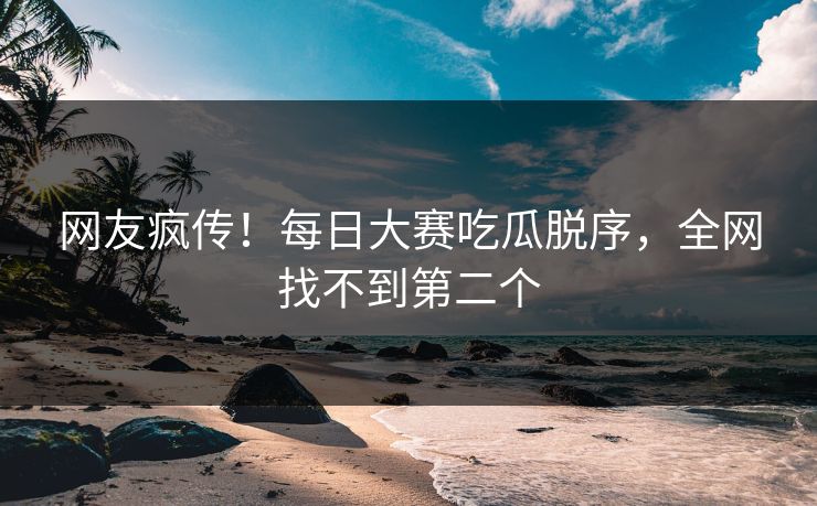 网友疯传！每日大赛吃瓜脱序，全网找不到第二个