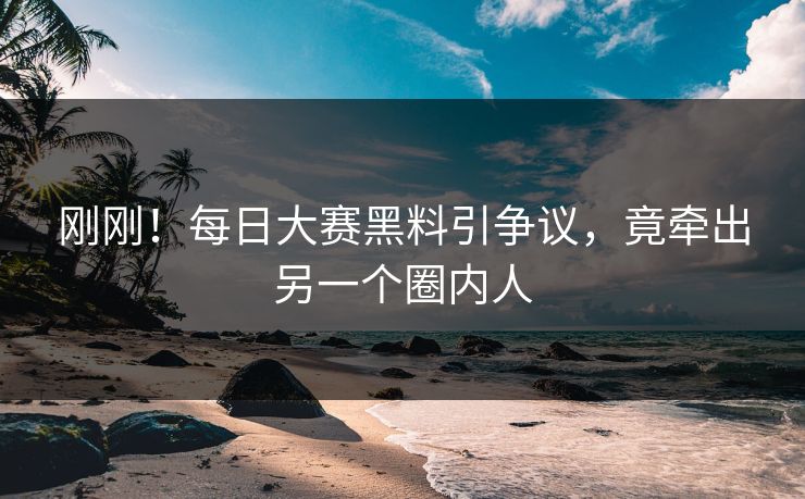刚刚！每日大赛黑料引争议，竟牵出另一个圈内人