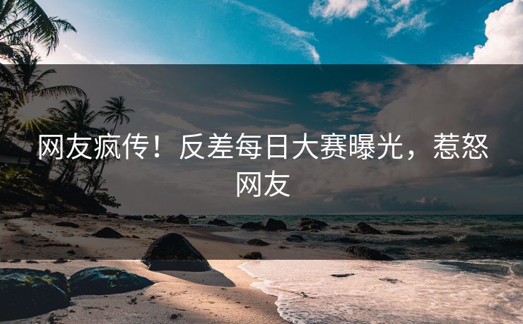 网友疯传！反差每日大赛曝光，惹怒网友