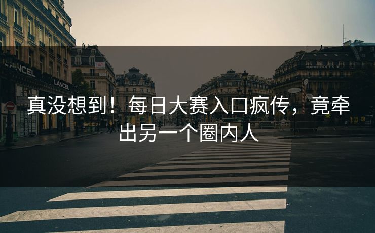 真没想到！每日大赛入口疯传，竟牵出另一个圈内人
