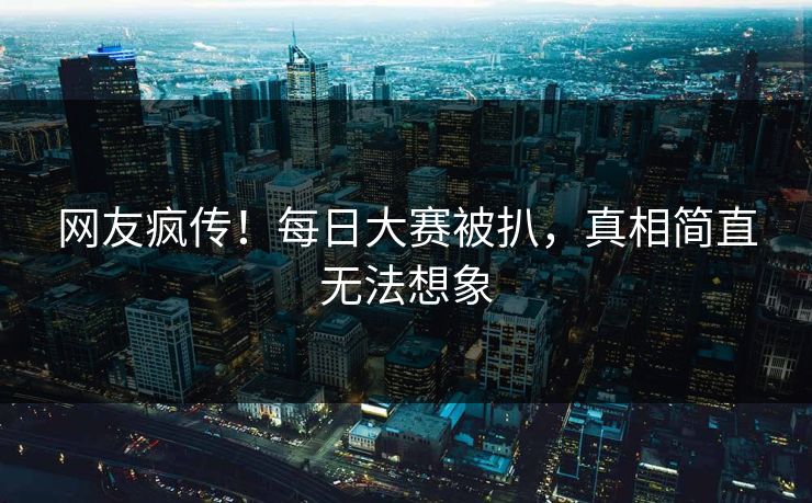 网友疯传！每日大赛被扒，真相简直无法想象