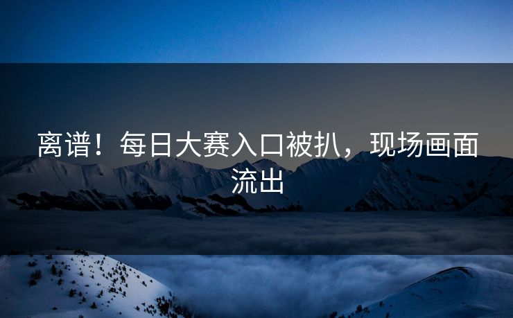 离谱！每日大赛入口被扒，现场画面流出