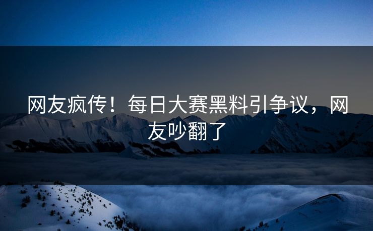 网友疯传！每日大赛黑料引争议，网友吵翻了