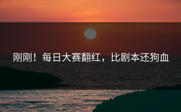 刚刚！每日大赛翻红，比剧本还狗血