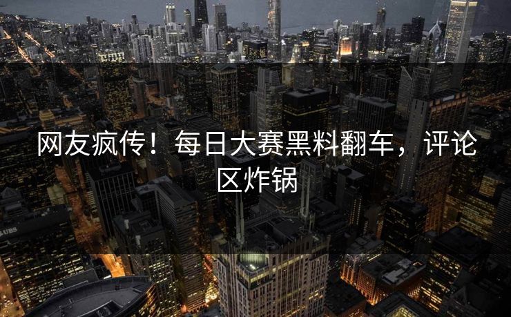 网友疯传！每日大赛黑料翻车，评论区炸锅